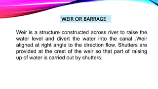 WEIR OR BARRAGE
Weir is a structure constructed across river to raise the
water level and divert the water into the canal .Weir
aligned at right angle to the direction flow. Shutters are
provided at the crest of the weir so that part of raising
up of water is carried out by shutters.
 