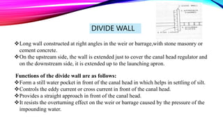 DIVIDE WALL
Long wall constructed at right angles in the weir or barrage,with stone masonry or
cement concrete.
On the upstream side, the wall is extended just to cover the canal head regulator and
on the downstream side, it is extended up to the launching apron.
Functions of the divide wall are as follows:
Form a still water pocket in front of the canal head in which helps in settling of silt.
Controls the eddy current or cross current in front of the canal head.
Provides a straight approach in front of the canal head.
It resists the overturning effect on the weir or barrage caused by the pressure of the
impounding water.
 