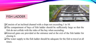 FISH LADDER
Consists of an inclined channel with a slope not exceeding 1 in 10.
The compartment of bays of fish ladder should be sufficiently large so that the
fish do not collide with the sides of the bay when ascending.
Grooved gates are provided at the entrance and at the exit of the fish ladder for
closing it.
The water supply to the fish ladder should be adequate for the fish to travel at all
times.
 