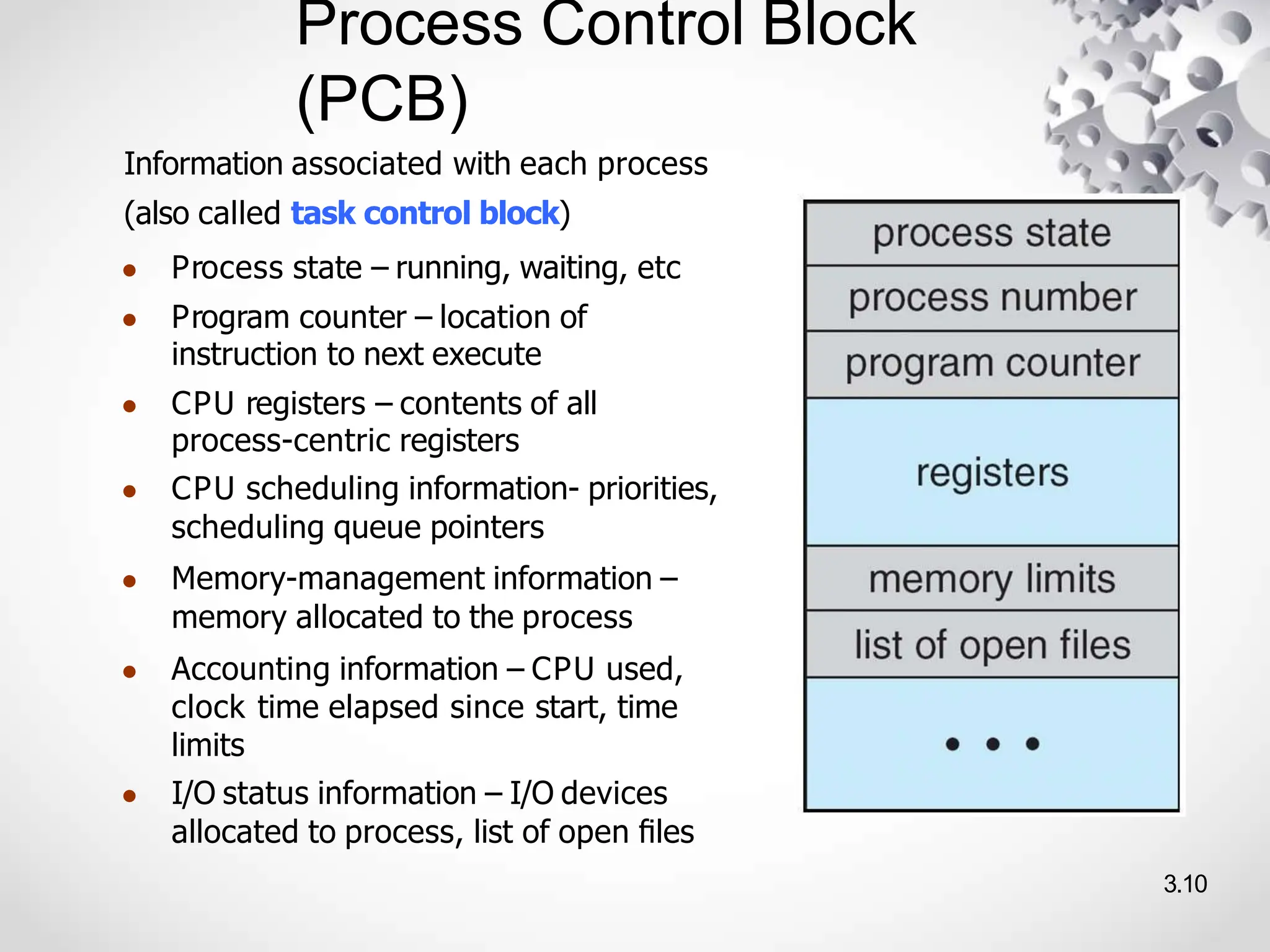 Process Control Block
(PCB)
3.10
Information associated with each process
(also called task control block)
● Process state – running, waiting, etc
● Program counter – location of
instruction to next execute
● CPU registers – contents of all
process-centric registers
● CPU scheduling information- priorities,
scheduling queue pointers
● Memory-management information –
memory allocated to the process
● Accounting information – CPU used,
clock time elapsed since start, time
limits
● I/O status information – I/O devices
allocated to process, list of open ﬁles
 