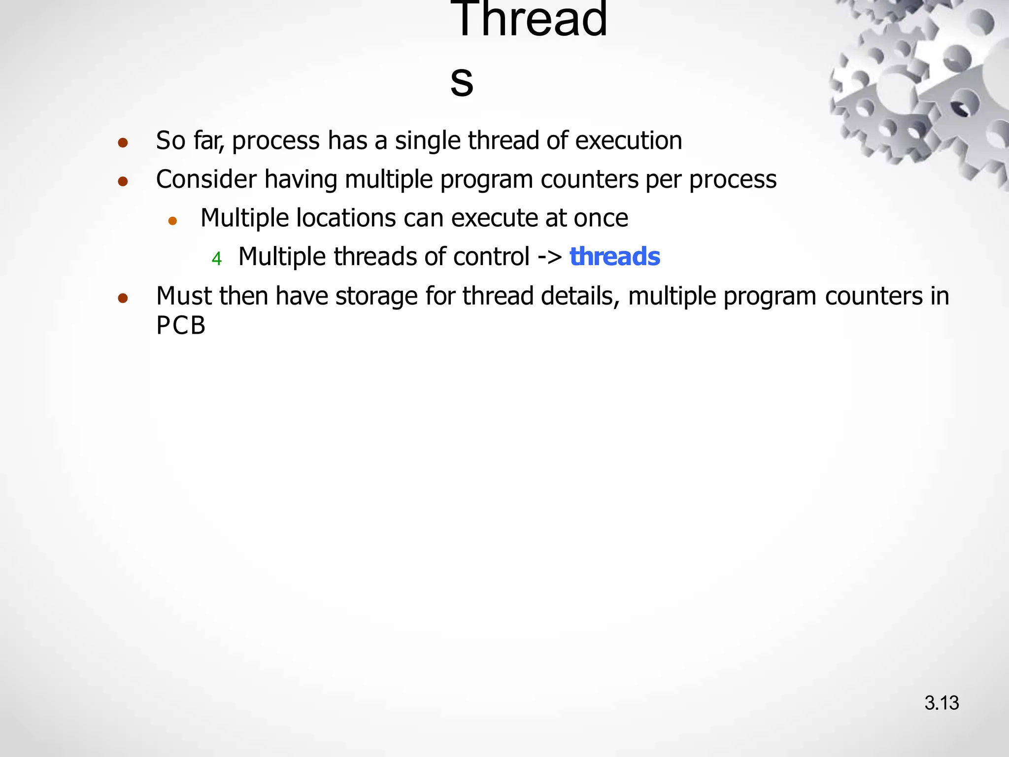 Thread
s
3.13
● So far, process has a single thread of execution
● Consider having multiple program counters per process
● Multiple locations can execute at once
4 Multiple threads of control -> threads
● Must then have storage for thread details, multiple program counters in
PCB
 