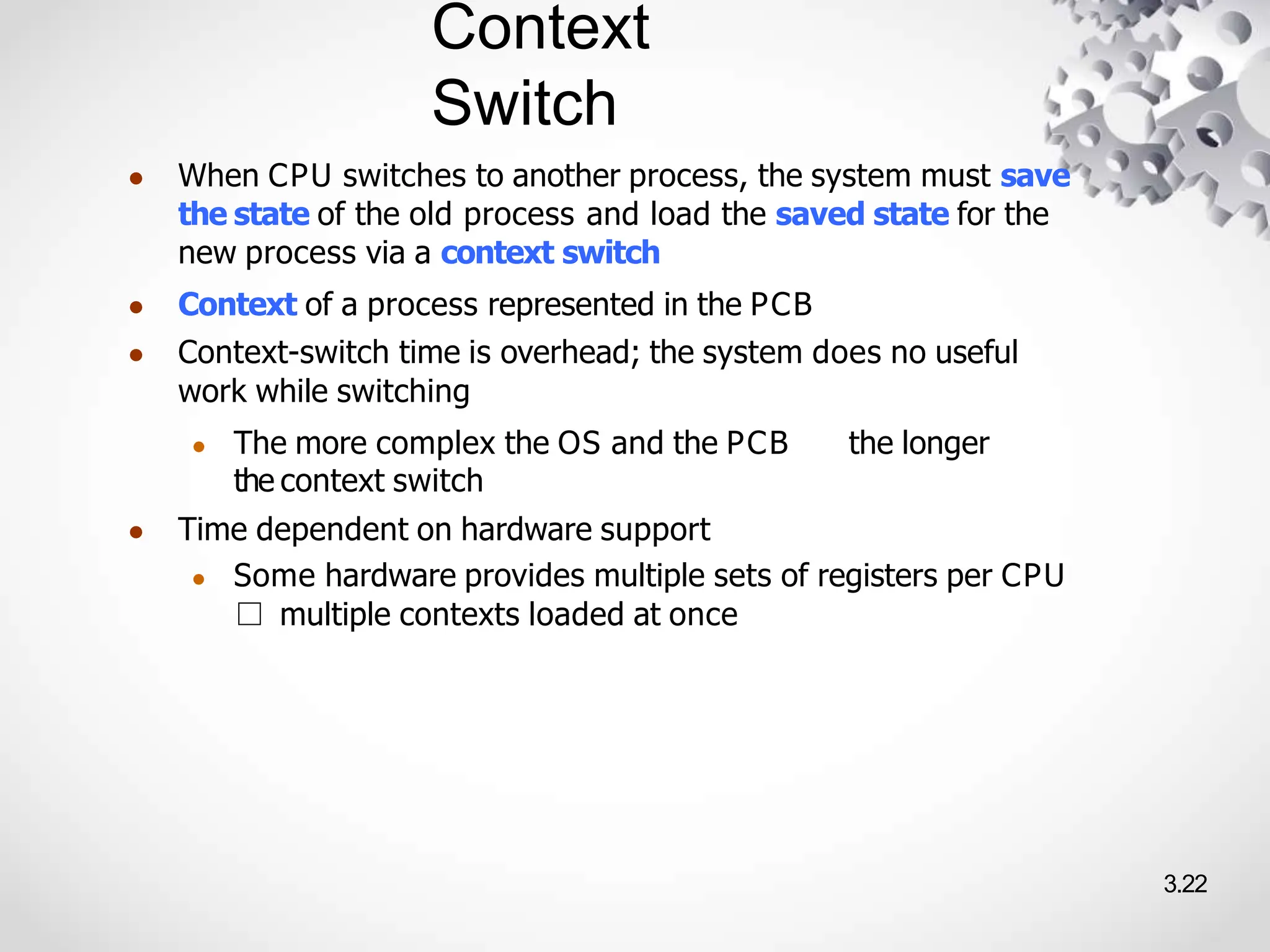 Context
Switch
3.22
● When CPU switches to another process, the system must save
the state of the old process and load the saved state for the
new process via a context switch
● Context of a process represented in the PCB
● Context-switch time is overhead; the system does no useful
work while switching
● The more complex the OS and the PCB the longer
the context switch
● Time dependent on hardware support
● Some hardware provides multiple sets of registers per CPU
□ multiple contexts loaded at once
 