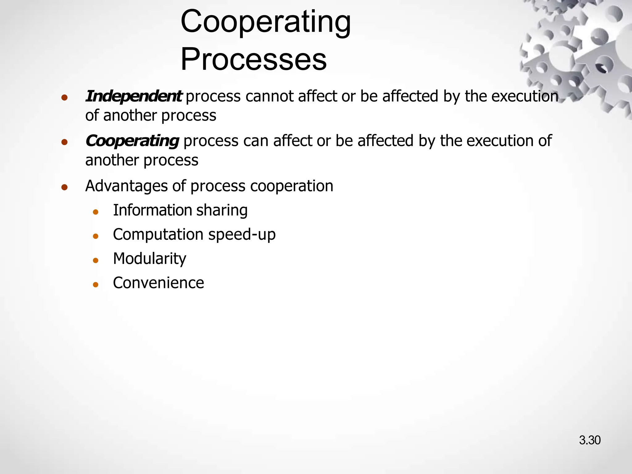Cooperating
Processes
3.30
● Independent process cannot affect or be affected by the execution
of another process
● Cooperating process can affect or be affected by the execution of
another process
● Advantages of process cooperation
● Information sharing
● Computation speed-up
● Modularity
● Convenience
 