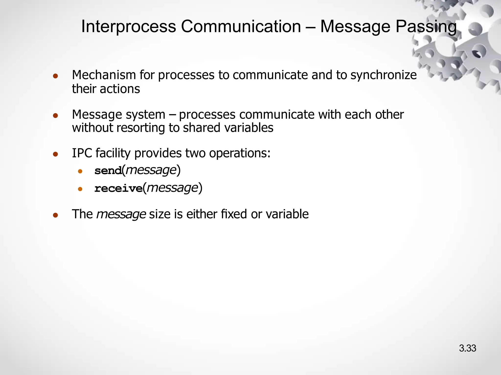 Interprocess Communication – Message Passing
3.33
● Mechanism for processes to communicate and to synchronize
their actions
● Message system – processes communicate with each other
without resorting to shared variables
● IPC facility provides two operations:
● send(message)
● receive(message)
● The message size is either ﬁxed or variable
 