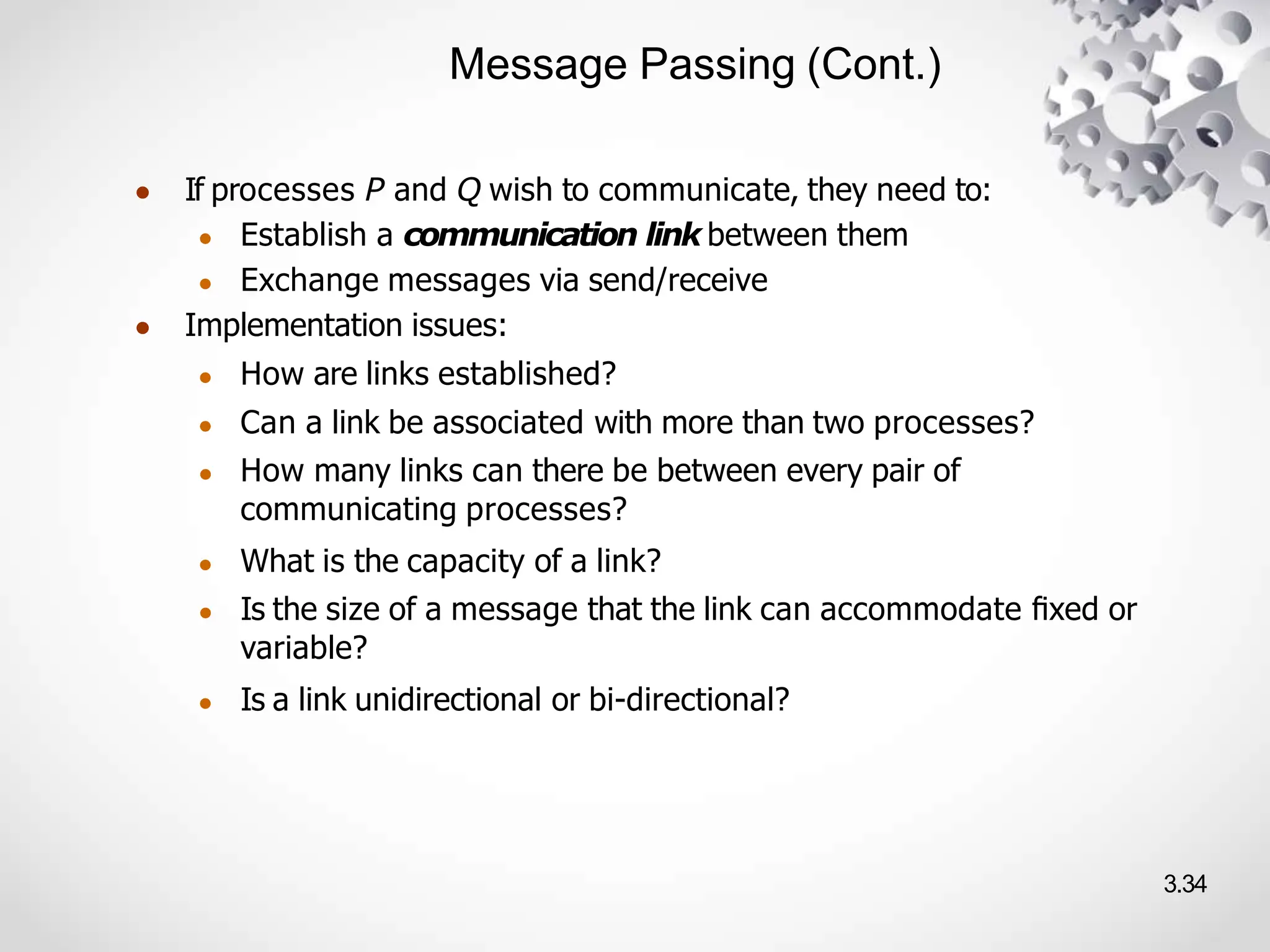 Message Passing (Cont.)
3.34
● If processes P and Q wish to communicate, they need to:
● Establish a communication link between them
● Exchange messages via send/receive
● Implementation issues:
● How are links established?
● Can a link be associated with more than two processes?
● How many links can there be between every pair of
communicating processes?
● What is the capacity of a link?
● Is the size of a message that the link can accommodate ﬁxed or
variable?
● Is a link unidirectional or bi-directional?
 