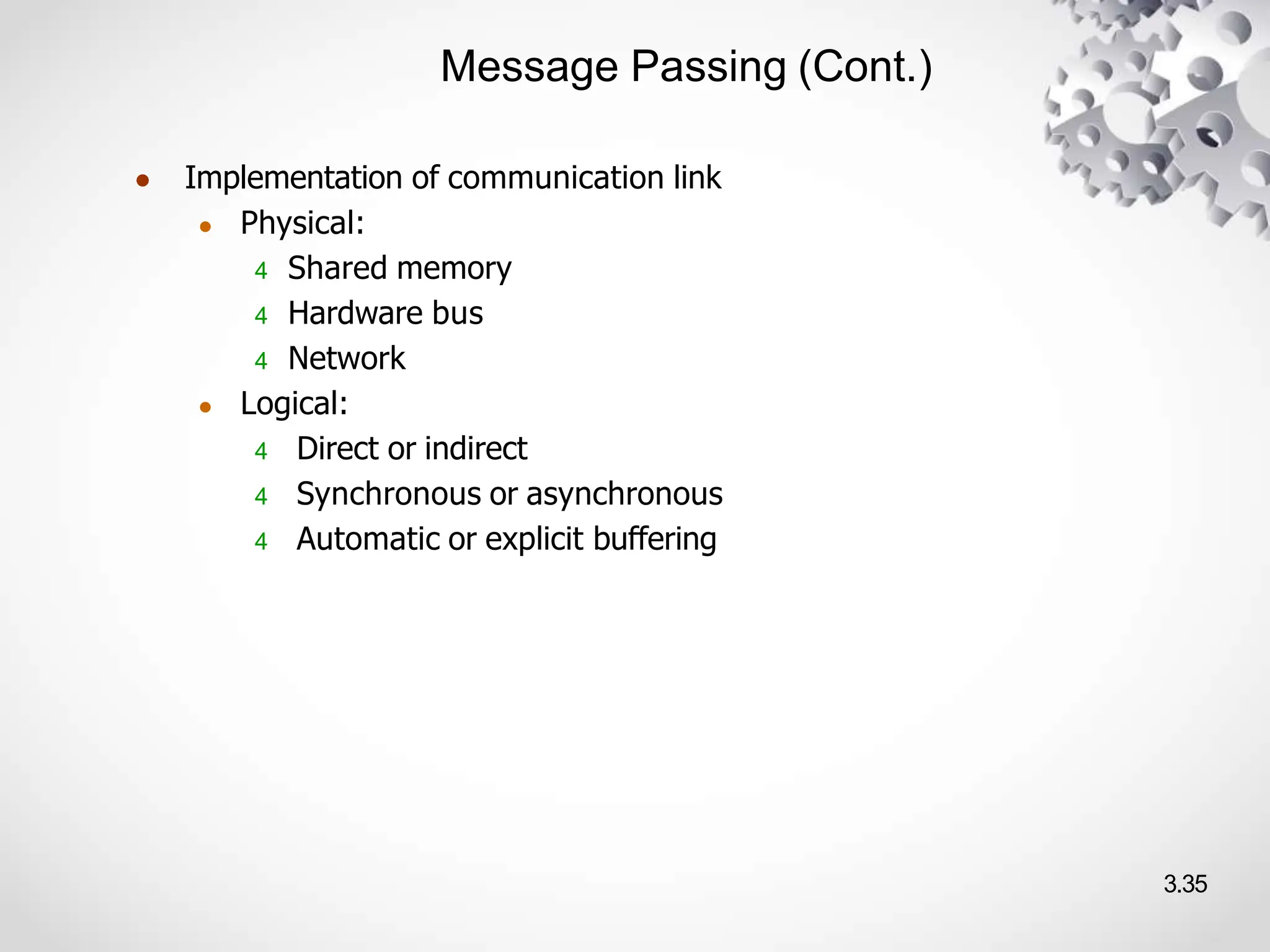 Message Passing (Cont.)
3.35
● Implementation of communication link
● Physical:
4 Shared memory
4 Hardware bus
4 Network
● Logical:
4 Direct or indirect
4 Synchronous or asynchronous
4 Automatic or explicit buffering
 