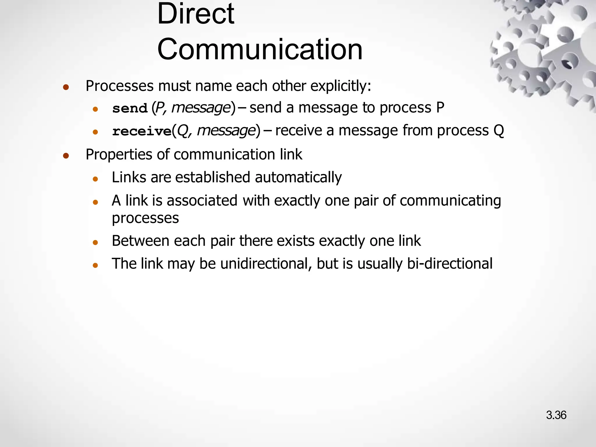 Direct
Communication
3.36
● Processes must name each other explicitly:
● send (P, message)– send a message to process P
● receive(Q, message) – receive a message from process Q
● Properties of communication link
● Links are established automatically
● A link is associated with exactly one pair of communicating
processes
● Between each pair there exists exactly one link
● The link may be unidirectional, but is usually bi-directional
 