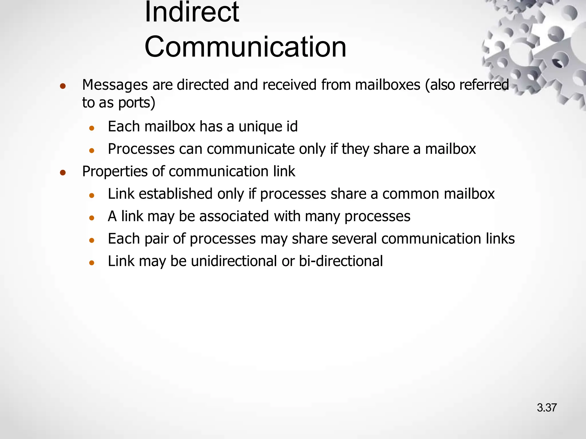 Indirect
Communication
3.37
● Messages are directed and received from mailboxes (also referred
to as ports)
● Each mailbox has a unique id
● Processes can communicate only if they share a mailbox
● Properties of communication link
● Link established only if processes share a common mailbox
● A link may be associated with many processes
● Each pair of processes may share several communication links
● Link may be unidirectional or bi-directional
 