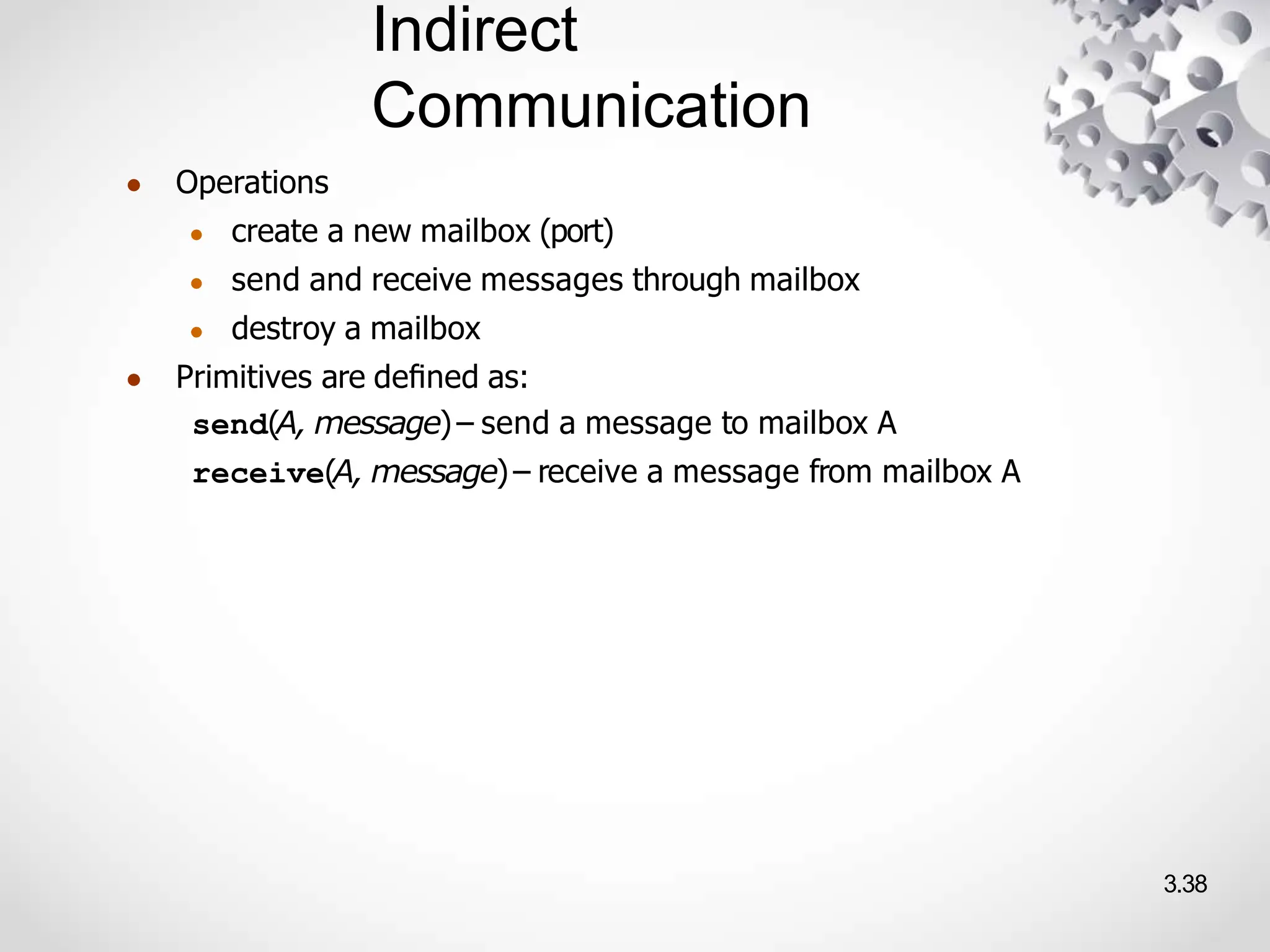 Indirect
Communication
3.38
● Operations
● create a new mailbox (port)
● send and receive messages through mailbox
● destroy a mailbox
● Primitives are deﬁned as:
send(A, message)– send a message to mailbox A
receive(A, message)– receive a message from mailbox A
 
