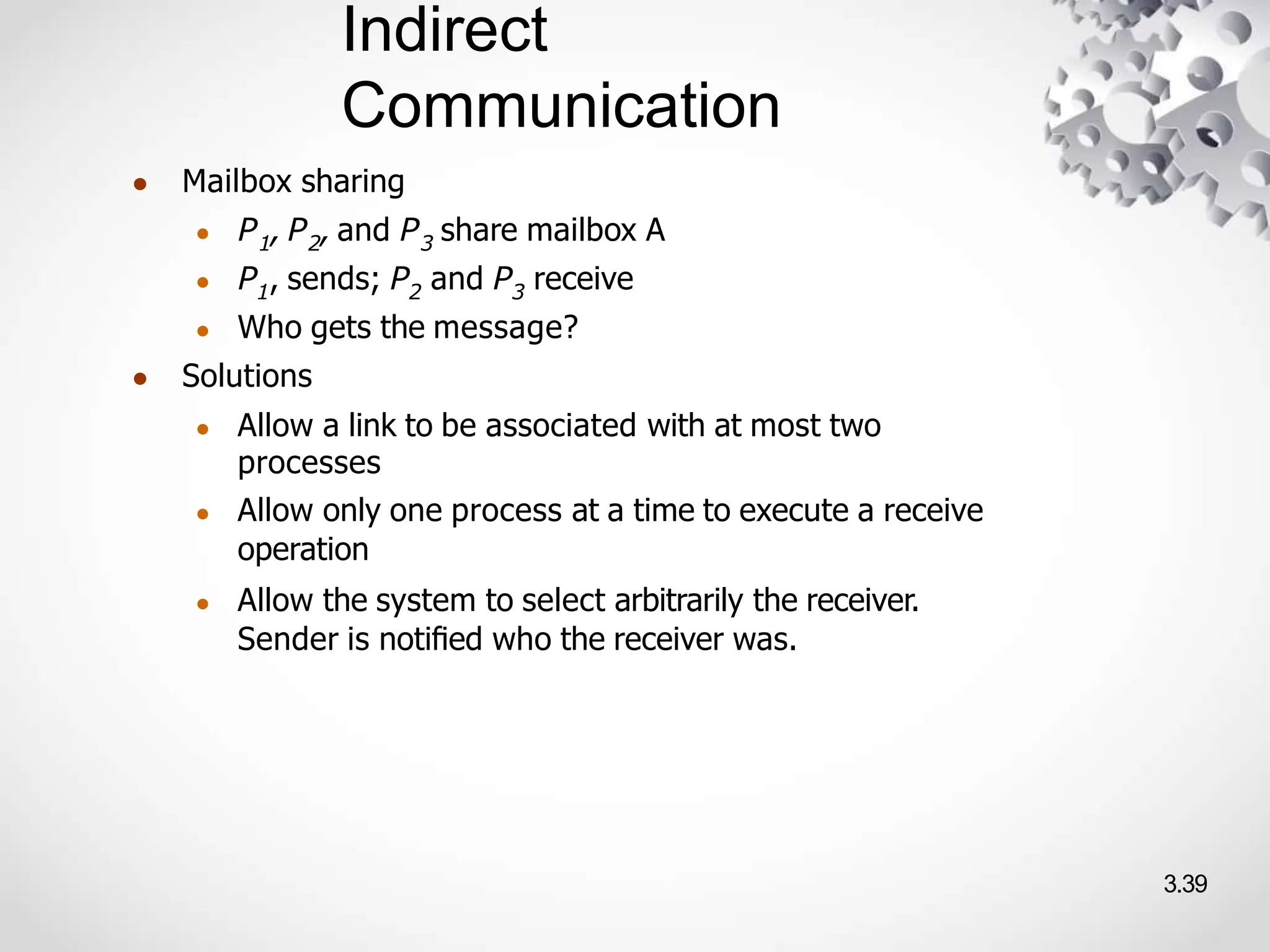Indirect
Communication
3.39
● Mailbox sharing
● P1, P2, and P3 share mailbox A
● P1, sends; P2 and P3 receive
● Who gets the message?
● Solutions
● Allow a link to be associated with at most two
processes
● Allow only one process at a time to execute a receive
operation
● Allow the system to select arbitrarily the receiver.
Sender is notiﬁed who the receiver was.
 