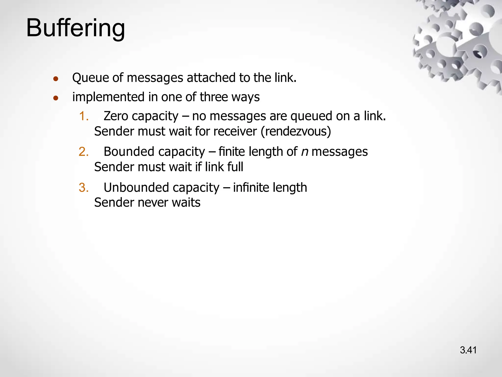 Buffering
3.41
● Queue of messages attached to the link.
● implemented in one of three ways
1. Zero capacity – no messages are queued on a link.
Sender must wait for receiver (rendezvous)
2. Bounded capacity – ﬁnite length of n messages
Sender must wait if link full
3. Unbounded capacity – inﬁnite length
Sender never waits
 