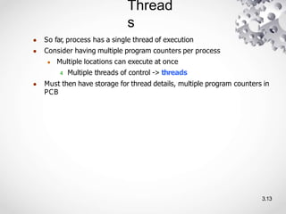 Thread
s
3.13
● So far, process has a single thread of execution
● Consider having multiple program counters per process
● Multiple locations can execute at once
4 Multiple threads of control -> threads
● Must then have storage for thread details, multiple program counters in
PCB
 