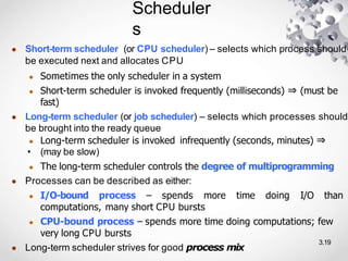 Scheduler
s
3.19
● Short-term scheduler (or CPU scheduler) – selects which process should
be executed next and allocates CPU
● Sometimes the only scheduler in a system
● Short-term scheduler is invoked frequently (milliseconds) ⇒ (must be
fast)
● Long-term scheduler (or job scheduler) – selects which processes should
be brought into the ready queue
● Long-term scheduler is invoked infrequently (seconds, minutes) ⇒
• (may be slow)
● The long-term scheduler controls the degree of multiprogramming
● Processes can be described as either:
● I/O-bound process – spends more time doing I/O than
computations, many short CPU bursts
● CPU-bound process – spends more time doing computations; few
very long CPU bursts
● Long-term scheduler strives for good process mix
 