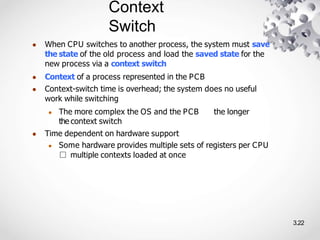 Context
Switch
3.22
● When CPU switches to another process, the system must save
the state of the old process and load the saved state for the
new process via a context switch
● Context of a process represented in the PCB
● Context-switch time is overhead; the system does no useful
work while switching
● The more complex the OS and the PCB the longer
the context switch
● Time dependent on hardware support
● Some hardware provides multiple sets of registers per CPU
□ multiple contexts loaded at once
 