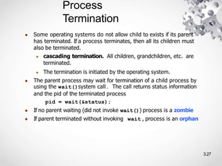 Process
Termination
3.27
● Some operating systems do not allow child to exists if its parent
has terminated. If a process terminates, then all its children must
also be terminated.
● cascading termination. All children, grandchildren, etc. are
terminated.
● The termination is initiated by the operating system.
● The parent process may wait for termination of a child process by
using the wait()system call. The call returns status information
and the pid of the terminated process
pid = wait(&status);
● If no parent waiting (did not invoke wait()) process is a zombie
● If parent terminated without invoking wait , process is an orphan
 