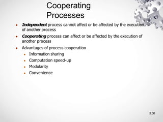 Cooperating
Processes
3.30
● Independent process cannot affect or be affected by the execution
of another process
● Cooperating process can affect or be affected by the execution of
another process
● Advantages of process cooperation
● Information sharing
● Computation speed-up
● Modularity
● Convenience
 