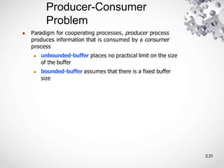 Producer-Consumer
Problem
3.31
● Paradigm for cooperating processes, producer process
produces information that is consumed by a consumer
process
● unbounded-buffer places no practical limit on the size
of the buffer
● bounded-buffer assumes that there is a ﬁxed buffer
size
 