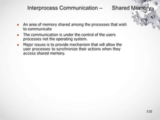 Interprocess Communication – Shared Memory
3.32
● An area of memory shared among the processes that wish
to communicate
● The communication is under the control of the users
processes not the operating system.
● Major issues is to provide mechanism that will allow the
user processes to synchronize their actions when they
access shared memory.
 