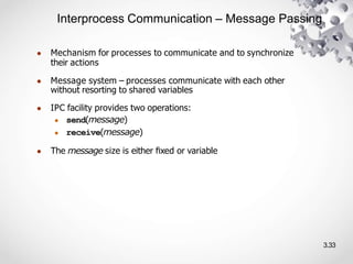 Interprocess Communication – Message Passing
3.33
● Mechanism for processes to communicate and to synchronize
their actions
● Message system – processes communicate with each other
without resorting to shared variables
● IPC facility provides two operations:
● send(message)
● receive(message)
● The message size is either ﬁxed or variable
 