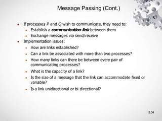 Message Passing (Cont.)
3.34
● If processes P and Q wish to communicate, they need to:
● Establish a communication link between them
● Exchange messages via send/receive
● Implementation issues:
● How are links established?
● Can a link be associated with more than two processes?
● How many links can there be between every pair of
communicating processes?
● What is the capacity of a link?
● Is the size of a message that the link can accommodate ﬁxed or
variable?
● Is a link unidirectional or bi-directional?
 