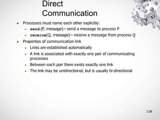 Direct
Communication
3.36
● Processes must name each other explicitly:
● send (P, message)– send a message to process P
● receive(Q, message) – receive a message from process Q
● Properties of communication link
● Links are established automatically
● A link is associated with exactly one pair of communicating
processes
● Between each pair there exists exactly one link
● The link may be unidirectional, but is usually bi-directional
 