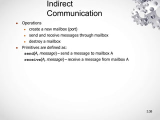 Indirect
Communication
3.38
● Operations
● create a new mailbox (port)
● send and receive messages through mailbox
● destroy a mailbox
● Primitives are deﬁned as:
send(A, message)– send a message to mailbox A
receive(A, message)– receive a message from mailbox A
 