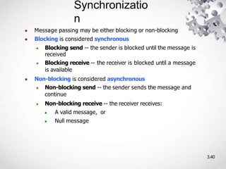Synchronizatio
n
3.40
● Message passing may be either blocking or non-blocking
● Blocking is considered synchronous
● Blocking send -- the sender is blocked until the message is
received
● Blocking receive -- the receiver is blocked until a message
is available
● Non-blocking is considered asynchronous
● Non-blocking send -- the sender sends the message and
continue
● Non-blocking receive -- the receiver receives:
● A valid message, or
● Null message
 