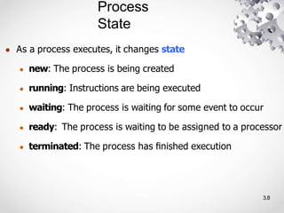 Process
State
3.8
● As a process executes, it changes state
● new: The process is being created
● running: Instructions are being executed
● waiting: The process is waiting for some event to occur
● ready: The process is waiting to be assigned to a processor
● terminated: The process has ﬁnished execution
 