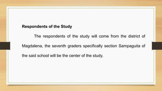 Respondents of the Study
The respondents of the study will come from the district of
Magdalena, the seventh graders specifically section Sampaguita of
the said school will be the center of the study.
 