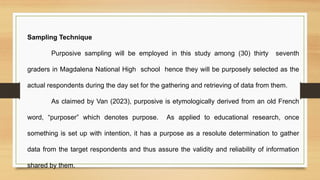 Sampling Technique
Purposive sampling will be employed in this study among (30) thirty seventh
graders in Magdalena National High school hence they will be purposely selected as the
actual respondents during the day set for the gathering and retrieving of data from them.
As claimed by Van (2023), purposive is etymologically derived from an old French
word, “purposer” which denotes purpose. As applied to educational research, once
something is set up with intention, it has a purpose as a resolute determination to gather
data from the target respondents and thus assure the validity and reliability of information
shared by them.
 