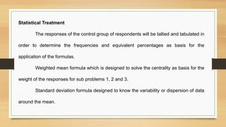 Statistical Treatment
The responses of the control group of respondents will be tallied and tabulated in
order to determine the frequencies and equivalent percentages as basis for the
application of the formulas.
Weighted mean formula which is designed to solve the centrality as basis for the
weight of the responses for sub problems 1, 2 and 3.
Standard deviation formula designed to know the variability or dispersion of data
around the mean.
 