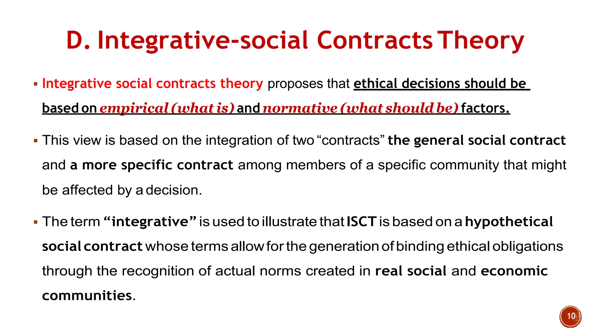 D. Integrative-social Contracts Theory
 Integrative social contracts theory proposes that ethical decisions should be
based on empirical (what is) and normative (what should be) factors.
 This view is based on the integration of two “contracts” the general social contract
and a more specific contract among members of a specific community that might
be affected by a decision.
 The term “integrative”is used to illustrate that ISCT is based on a hypothetical
social contract whose terms allowfor the generationofbinding ethical obligations
through the recognition of actual norms created in real social and economic
communities.
 