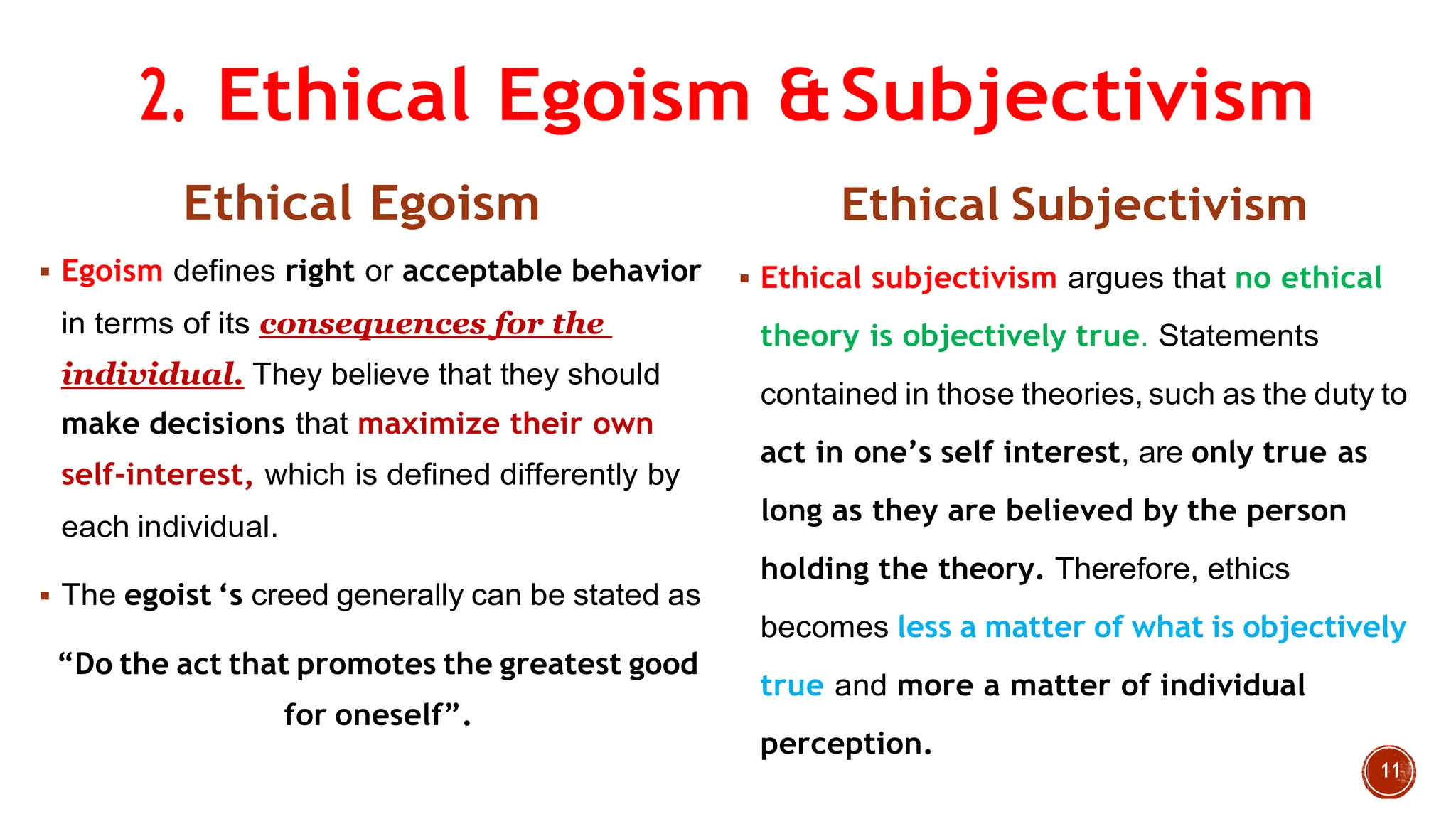 2. Ethical Egoism &Subjectivism
Ethical Egoism
 Egoism defines right or acceptable behavior
in terms of its consequences for the
individual. They believe that they should
make decisions that maximize their own
self-interest, which is defined differently by
each individual.
 The egoist „s creed generally can be stated as
“Do the act that promotes the greatest good
for oneself”.
Ethical Subjectivism
 Ethical subjectivism argues that no ethical
theory is objectively true. Statements
contained in those theories, such as the duty to
act in one‟s self interest, are only true as
long as they are believed by the person
holding the theory. Therefore, ethics
becomes less a matter of what is objectively
true and more a matter of individual
perception.
 