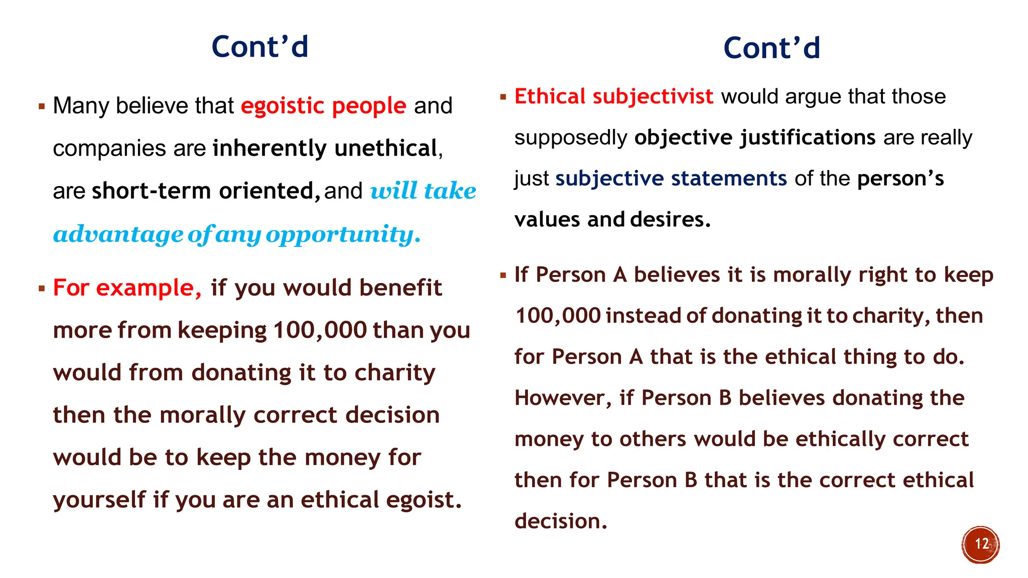 Cont‟d
 Many believe that egoistic people and
companies are inherently unethical,
are short-term oriented,and will take
advantage of anyopportunity.
 For example, if you would benefit
more from keeping 100,000 than you
would from donating it to charity
then the morally correct decision
would be to keep the money for
yourself if you are an ethical egoist.
Cont‟d
 Ethical subjectivist would argue that those
supposedly objective justifications are really
just subjective statements of the person‟s
values and desires.
 If Person A believes it is morally right to keep
100,000 instead of donating it to charity, then
for Person A that is the ethical thing to do.
However, if Person B believes donating the
money to others would be ethically correct
then for Person B that is the correct ethical
decision.
 