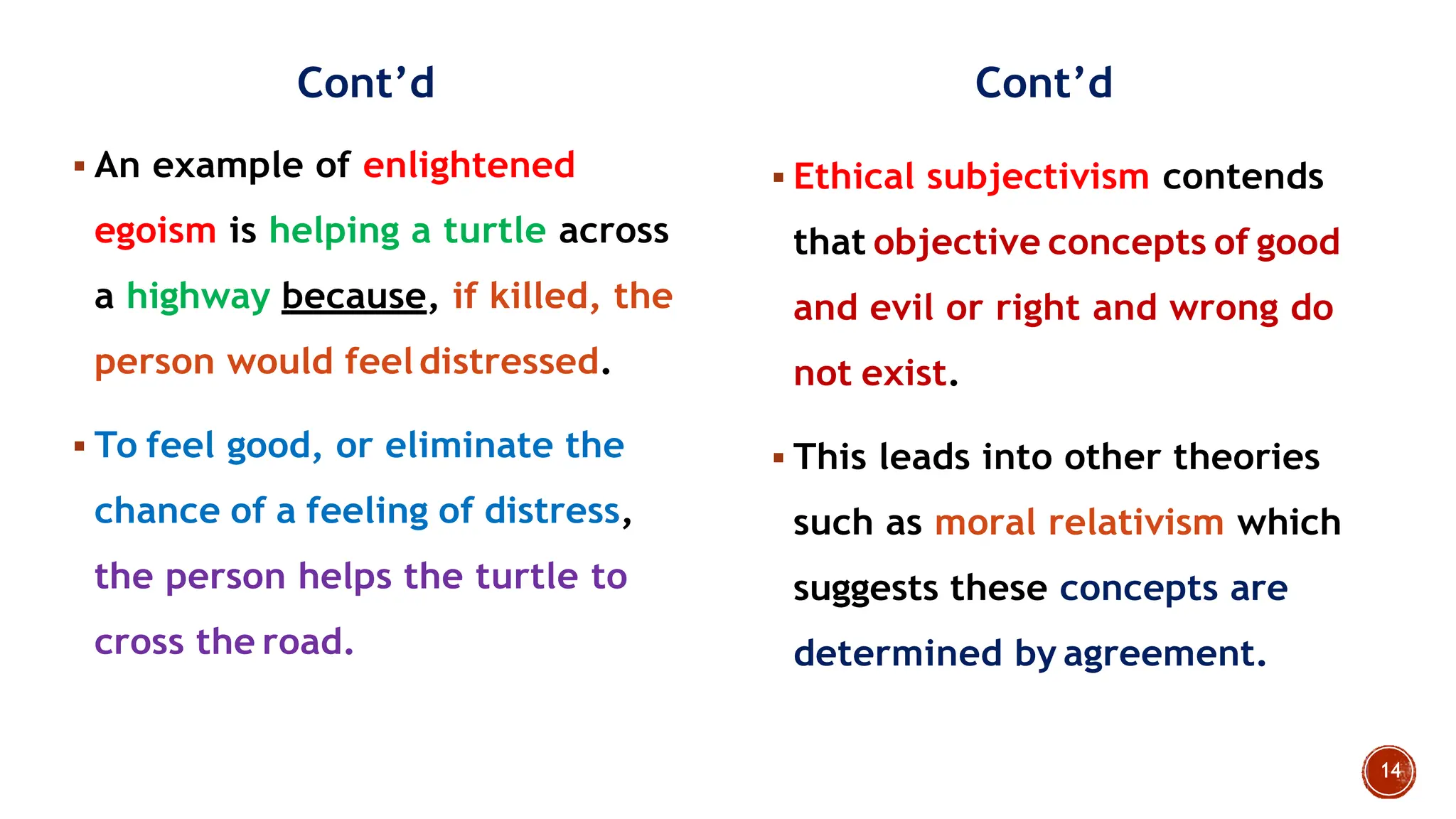 Cont‟d
 An example of enlightened
egoism is helping a turtle across
a highway because, if killed, the
person would feeldistressed.
 To feel good, or eliminate the
chance of a feeling of distress,
the person helps the turtle to
cross the road.
Cont‟d
 Ethical subjectivism contends
that objective concepts of good
and evil or right and wrong do
not exist.
 This leads into other theories
such as moral relativism which
suggests these concepts are
determined by agreement.
 