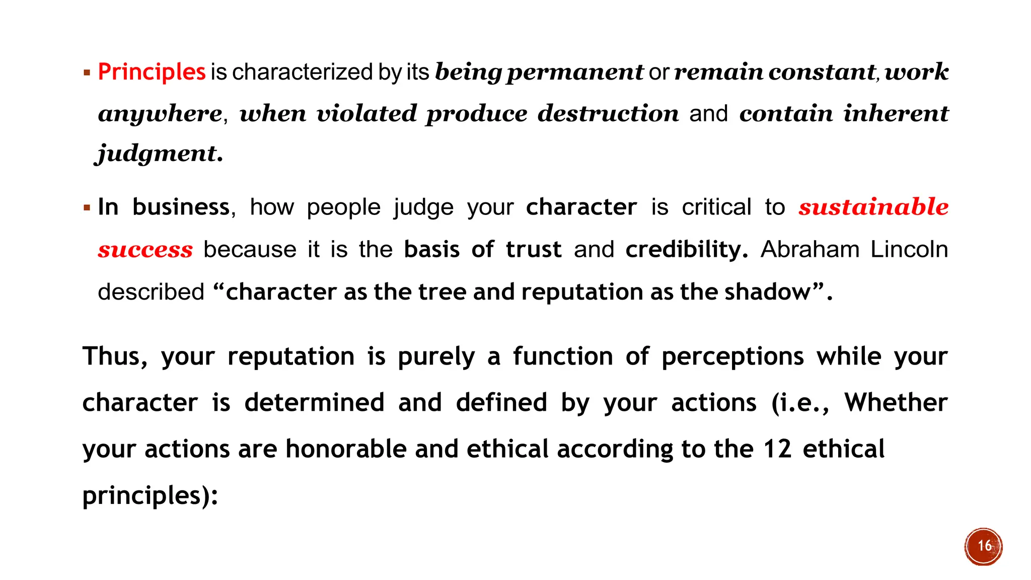  Principles is characterized by its being permanent or remain constant,work
anywhere, when violated produce destruction and contain inherent
judgment.
 In business, how people judge your character is critical to sustainable
success because it is the basis of trust and credibility. Abraham Lincoln
described “character as the tree and reputation as the shadow”.
Thus, your reputation is purely a function of perceptions while your
character is determined and defined by your actions (i.e., Whether
your actions are honorable and ethical according to the 12 ethical
principles):
 