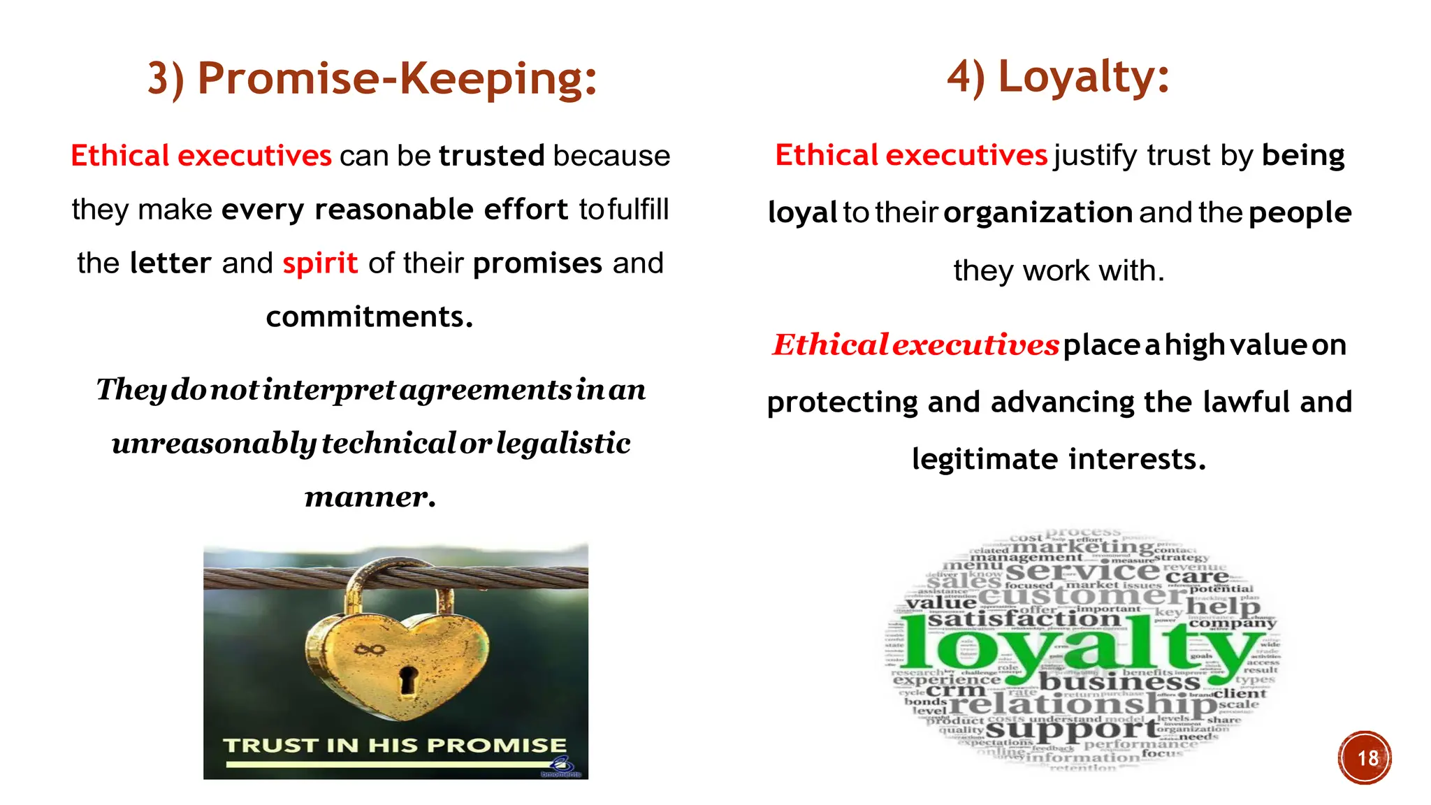 3) Promise-Keeping:
Ethical executives can be trusted because
they make every reasonable effort tofulfill
the letter and spirit of their promises and
commitments.
Theydonotinterpretagreementsinan
unreasonablytechnicalorlegalistic
manner.
4) Loyalty:
Ethical executives justify trust by being
loyalto their organization and the people
they work with.
Ethicalexecutivesplaceahighvalueon
protecting and advancing the lawful and
legitimate interests.
 