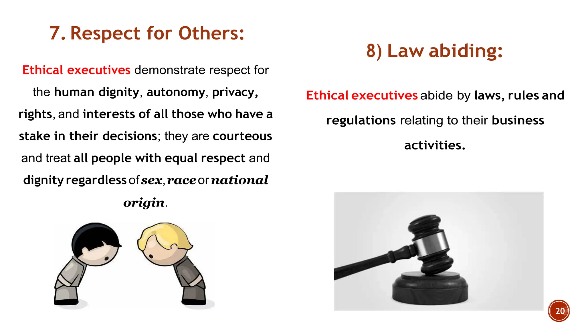 7. Respect for Others:
Ethical executives demonstrate respect for
the human dignity, autonomy, privacy,
rights, and interests of all those who have a
stake in their decisions; they are courteous
and treat all people with equal respect and
dignity regardlessofsex,raceornational
origin.
8) Law abiding:
Ethical executives abide by laws, rules and
regulations relating to their business
activities.
 