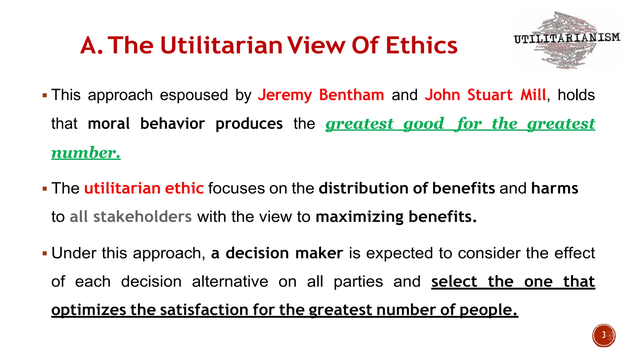 A.The Utilitarian View Of Ethics
 This approach espoused by Jeremy Bentham and John Stuart Mill, holds
that moral behavior produces the greatest good for the greatest
number.
 The utilitarian ethic focuses on the distribution of benefits and harms
to all stakeholders with the view to maximizing benefits.
 Under this approach, a decision maker is expected to consider the effect
of each decision alternative on all parties and select the one that
optimizes the satisfaction for the greatest number of people.
 