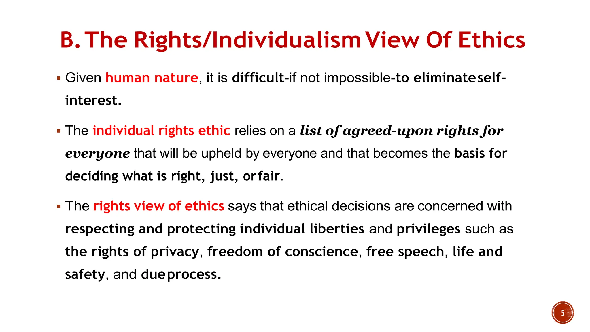 B.The Rights/Individualism View Of Ethics
 Given human nature, it is difficult-if not impossible-to eliminateself-
interest.
 The individual rights ethic relies on a list of agreed-upon rights for
everyone that will be upheld by everyone and that becomes the basis for
deciding what is right, just, orfair.
 The rights view of ethics says that ethical decisions are concerned with
respecting and protecting individual liberties and privileges such as
the rights of privacy, freedom of conscience, free speech, life and
safety, and dueprocess.
 