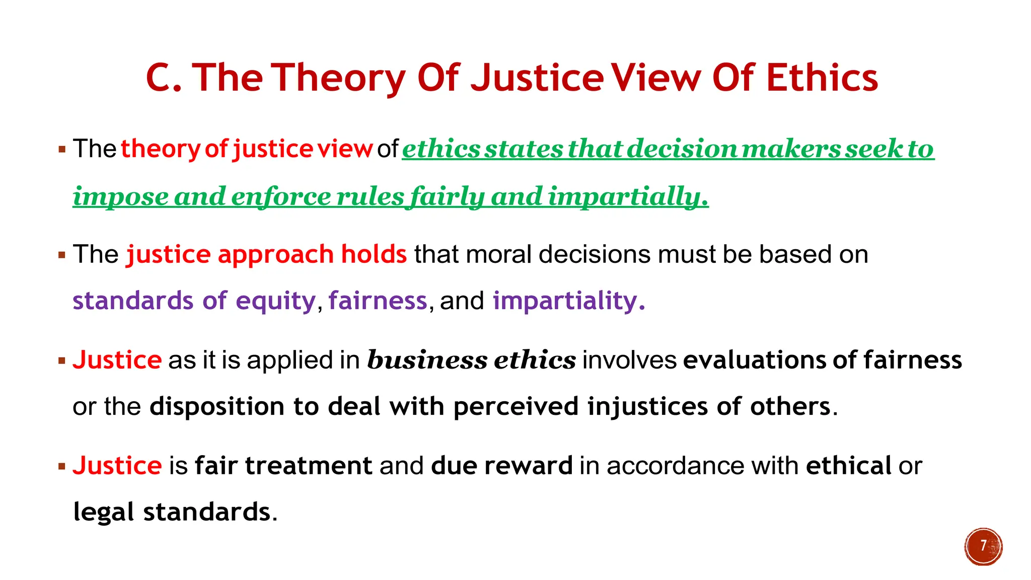 C. The Theory Of Justice View Of Ethics
 Thetheoryofjusticeviewofethicsstatesthatdecisionmakersseekto
impose and enforce rules fairly and impartially.
 The justice approach holds that moral decisions must be based on
standards of equity, fairness, and impartiality.
 Justice as it is applied in business ethics involves evaluations of fairness
or the disposition to deal with perceived injustices of others.
 Justice is fair treatment and due reward in accordance with ethical or
legal standards.
 