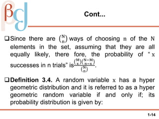 1-14
Cont...
Since there are N
n
ways of choosing n of the N
elements in the set, assuming that they are all
equally likely, there fore, the probability of “ x
successes in n trials” is
M
x
N−M
n−x
N
n
.
Definition 3.4. A random variable x has a hyper
geometric distribution and it is referred to as a hyper
geometric random variable if and only if; its
probability distribution is given by:
 