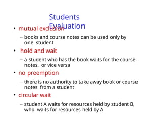 Students
Evaluation
• mutual exclusion
– books and course notes can be used only by
one student
• hold and wait
– a student who has the book waits for the course
notes, or vice versa
• no preemption
– there is no authority to take away book or course
notes from a student
• circular wait
– student A waits for resources held by student B,
who waits for resources held by A
 