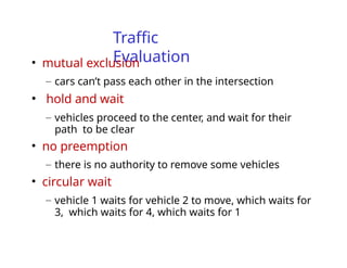 Traffic
Evaluation
• mutual exclusion
– cars can’t pass each other in the intersection
• hold and wait
– vehicles proceed to the center, and wait for their
path to be clear
• no preemption
– there is no authority to remove some vehicles
• circular wait
– vehicle 1 waits for vehicle 2 to move, which waits for
3, which waits for 4, which waits for 1
 
