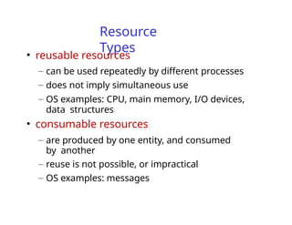 Resource
Types
• reusable resources
– can be used repeatedly by different processes
– does not imply simultaneous use
– OS examples: CPU, main memory, I/O devices,
data structures
• consumable resources
– are produced by one entity, and consumed
by another
– reuse is not possible, or impractical
– OS examples: messages
 