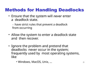 21
Methods for Handling Deadlocks
• Ensure that the system will never enter
a deadlock state.
– have strict rules that prevent a deadlock
from occurring
• Allow the system to enter a deadlock state
and then recover.
• Ignore the problem and pretend that
deadlocks never occur in the system;
frequently used by most operating systems,
like
• Windows, MacOS, Unix, ...
 