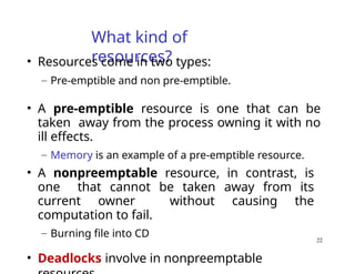 22
What kind of
resources?
• Resources come in two types:
– Pre-emptible and non pre-emptible.
• A pre-emptible resource is one that can be
taken away from the process owning it with no
ill effects.
– Memory is an example of a pre-emptible resource.
• A nonpreemptable resource, in contrast, is
one that cannot be taken away from its
current owner without causing the
computation to fail.
– Burning file into CD
• Deadlocks involve in nonpreemptable
 