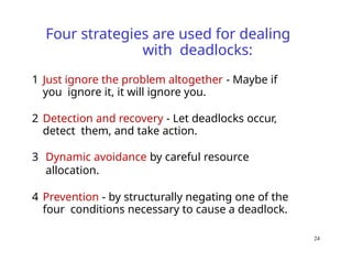 24
Four strategies are used for dealing
with deadlocks:
1 Just ignore the problem altogether - Maybe if
you ignore it, it will ignore you.
2 Detection and recovery - Let deadlocks occur,
detect them, and take action.
3 Dynamic avoidance by careful resource
allocation.
4 Prevention - by structurally negating one of the
four conditions necessary to cause a deadlock.
 
