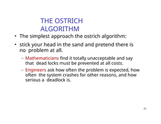 25
THE OSTRICH
ALGORITHM
• The simplest approach the ostrich algorithm:
• stick your head in the sand and pretend there is
no problem at all.
– Mathematicians find it totally unacceptable and say
that dead locks must be prevented at all costs.
– Engineers ask how often the problem is expected, how
often the system crashes for other reasons, and how
serious a deadlock is.
 