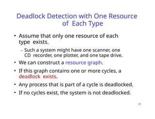 27
Deadlock Detection with One Resource
of Each Type
• Assume that only one resource of each
type exists.
– Such a system might have one scanner, one
CD recorder, one plotter, and one tape drive.
• We can construct a resource graph.
• If this graph contains one or more cycles, a
deadlock exists.
• Any process that is part of a cycle is deadlocked.
• If no cycles exist, the system is not deadlocked.
 